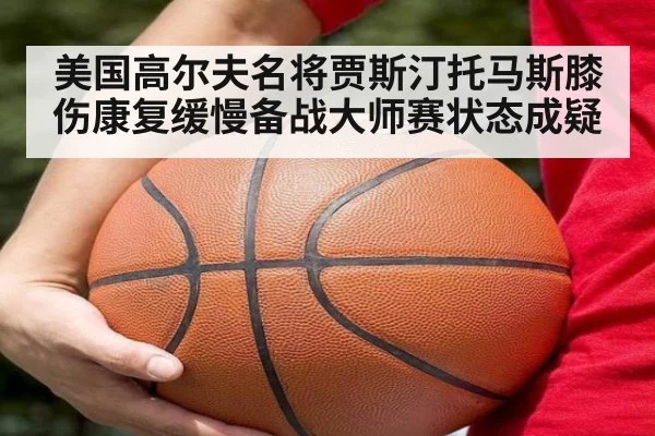 美国高尔夫名将贾斯汀托马斯膝伤康复缓慢备战大师赛状态成疑